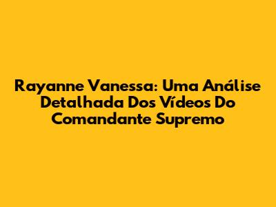 Rayanne Vanessa: Uma Análise Detalhada Dos Vídeos Do Comandante Supremo
