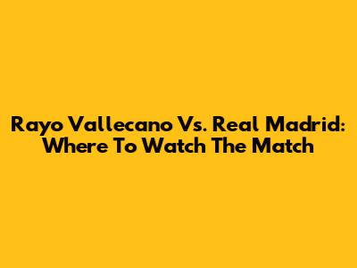 Rayo Vallecano Vs. Real Madrid: Where To Watch The Match
