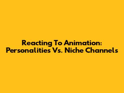 Reacting To Animation: Personalities Vs. Niche Channels