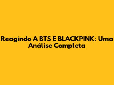 Reagindo A BTS E BLACKPINK: Uma Análise Completa