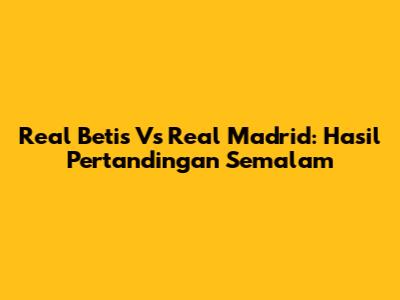 Real Betis Vs Real Madrid: Hasil Pertandingan Semalam