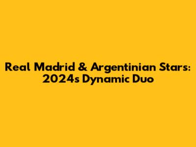 Real Madrid & Argentinian Stars: 2024's Dynamic Duo