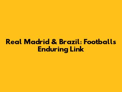 Real Madrid & Brazil: Football's Enduring Link