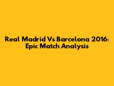 Real Madrid Vs Barcelona 2016: Epic Match Analysis