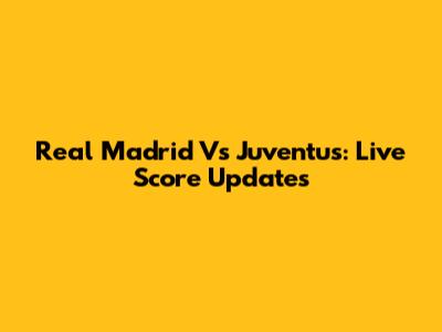 Real Madrid Vs Juventus: Live Score Updates