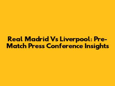 Real Madrid Vs Liverpool: Pre-Match Press Conference Insights