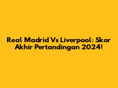 Real Madrid Vs Liverpool: Skor Akhir Pertandingan 2024!