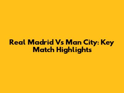 Real Madrid Vs Man City: Key Match Highlights
