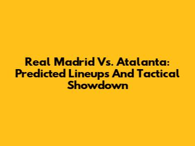 Real Madrid Vs. Atalanta: Predicted Lineups And Tactical Showdown