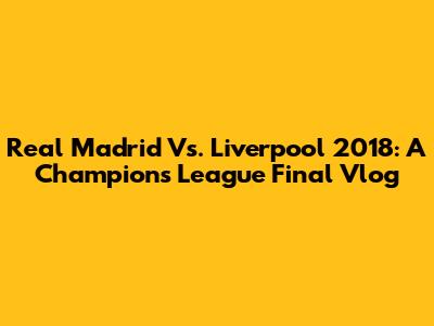 Real Madrid Vs. Liverpool 2018: A Champions League Final Vlog