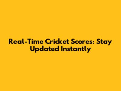 Real-Time Cricket Scores: Stay Updated Instantly