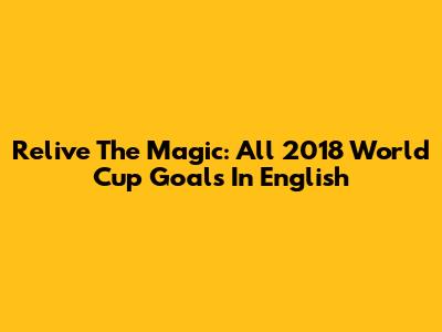 Relive The Magic: All 2018 World Cup Goals In English