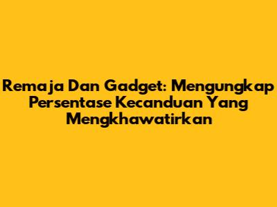 Remaja Dan Gadget: Mengungkap Persentase Kecanduan Yang Mengkhawatirkan