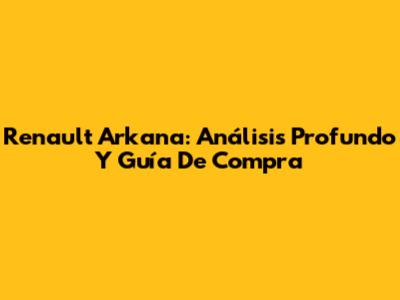 Renault Arkana: Análisis Profundo Y Guía De Compra