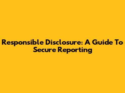 Responsible Disclosure: A Guide To Secure Reporting