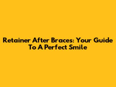 Retainer After Braces: Your Guide To A Perfect Smile