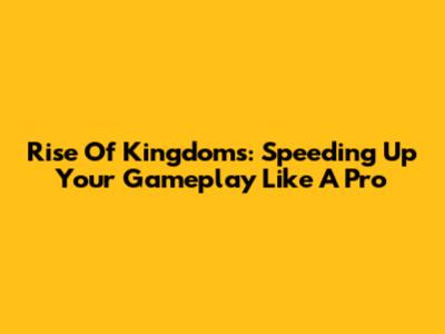 Rise Of Kingdoms: Speeding Up Your Gameplay Like A Pro