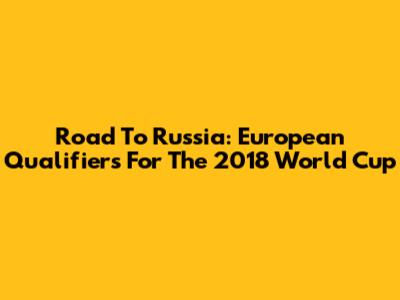 Road To Russia: European Qualifiers For The 2018 World Cup