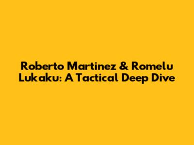 Roberto Martinez & Romelu Lukaku: A Tactical Deep Dive
