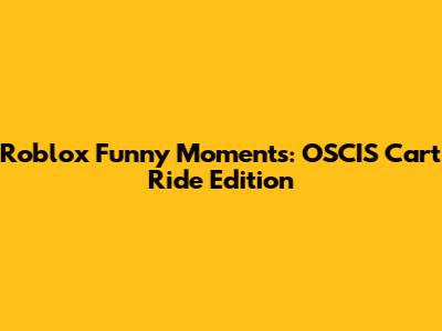 Roblox Funny Moments: OSCIS Cart Ride Edition