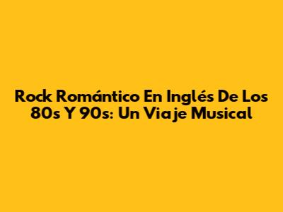 Rock Romántico En Inglés De Los 80s Y 90s: Un Viaje Musical