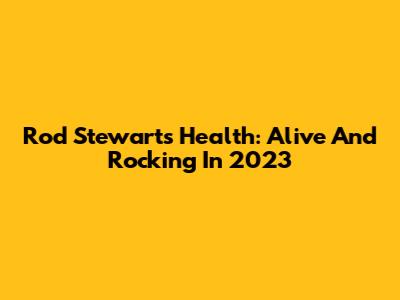 Rod Stewart's Health: Alive And Rocking In 2023