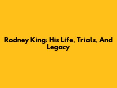 Rodney King: His Life, Trials, And Legacy