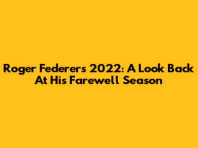 Roger Federer's 2022: A Look Back At His Farewell Season