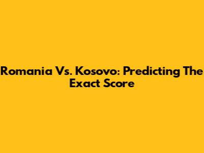 Romania Vs. Kosovo: Predicting The Exact Score