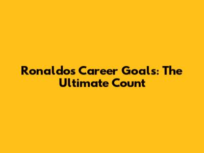 Ronaldo's Career Goals: The Ultimate Count