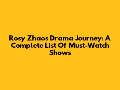 Rosy Zhao's Drama Journey: A Complete List Of Must-Watch Shows