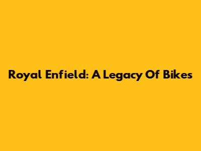 Royal Enfield: A Legacy Of Bikes