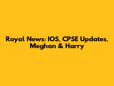 Royal News: IOS, CPSE Updates, Meghan & Harry