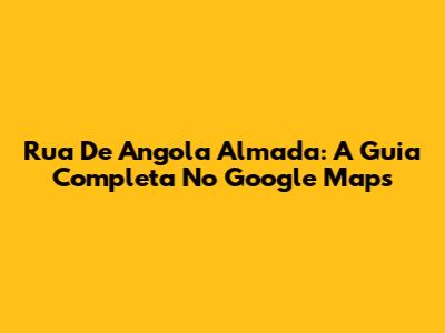 Rua De Angola Almada: A Guia Completa No Google Maps