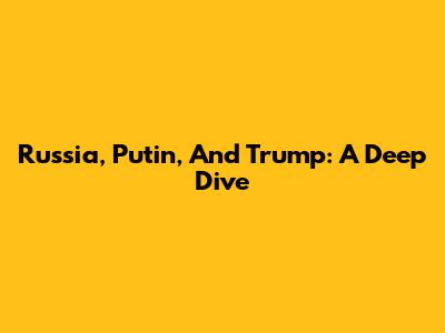 Russia, Putin, And Trump: A Deep Dive