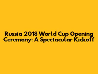 Russia 2018 World Cup Opening Ceremony: A Spectacular Kickoff