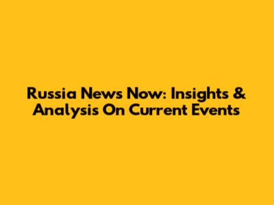 Russia News Now: Insights & Analysis On Current Events
