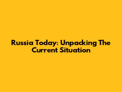 Russia Today: Unpacking The Current Situation