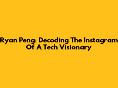 Ryan Peng: Decoding The Instagram Of A Tech Visionary