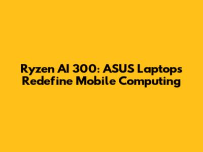 Ryzen AI 300: ASUS Laptops Redefine Mobile Computing