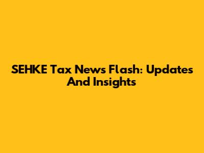 SEHKE Tax News Flash: Updates And Insights