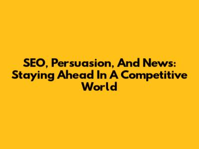 SEO, Persuasion, And News: Staying Ahead In A Competitive World