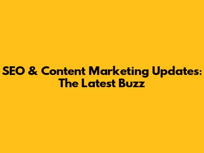 SEO & Content Marketing Updates: The Latest Buzz