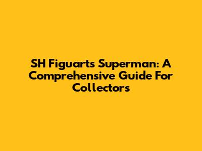 SH Figuarts Superman: A Comprehensive Guide For Collectors