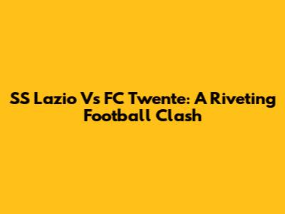 SS Lazio Vs FC Twente: A Riveting Football Clash