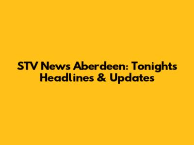 STV News Aberdeen: Tonight's Headlines & Updates