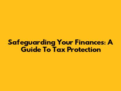 Safeguarding Your Finances: A Guide To Tax Protection