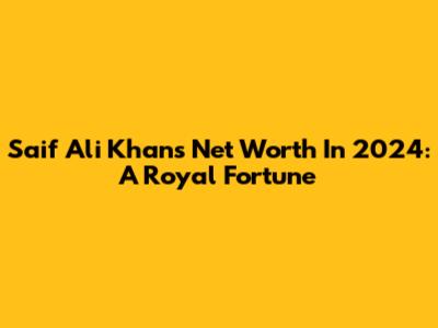 Saif Ali Khan's Net Worth In 2024: A Royal Fortune