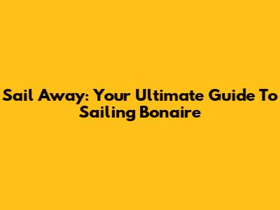 Sail Away: Your Ultimate Guide To Sailing Bonaire