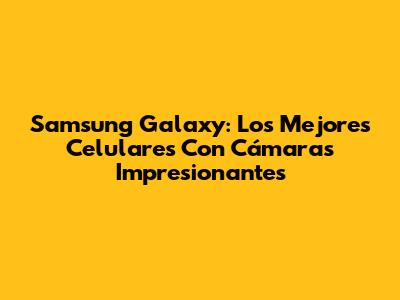 Samsung Galaxy: Los Mejores Celulares Con Cámaras Impresionantes